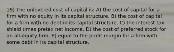 19) The unlevered cost of capital is: A) the cost of capital for a firm with no equity in its capital structure. B) the cost of capital for a firm with no debt in its capital structure. C) the interest tax shield times pretax net income. D) the cost of preferred stock for an all-equity firm. E) equal to the profit margin for a firm with some debt in its capital structure.