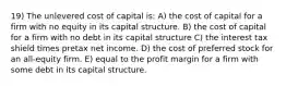 19) The unlevered cost of capital is: A) the cost of capital for a firm with no equity in its capital structure. B) the cost of capital for a firm with no debt in its capital structure C) the interest tax shield times pretax net income. D) the cost of preferred stock for an all-equity firm. E) equal to the profit margin for a firm with some debt in its capital structure.