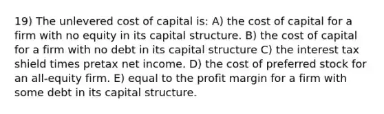 19) The unlevered cost of capital is: A) the cost of capital for a firm with no equity in its capital structure. B) the cost of capital for a firm with no debt in its capital structure C) the interest tax shield times pretax net income. D) the cost of preferred stock for an all-equity firm. E) equal to the profit margin for a firm with some debt in its capital structure.