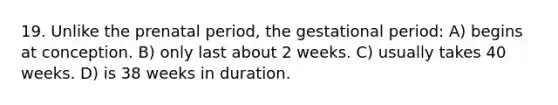 19. Unlike the prenatal period, the gestational period: A) begins at conception. B) only last about 2 weeks. C) usually takes 40 weeks. D) is 38 weeks in duration.