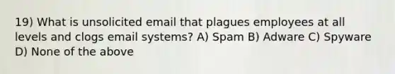 19) What is unsolicited email that plagues employees at all levels and clogs email systems? A) Spam B) Adware C) Spyware D) None of the above