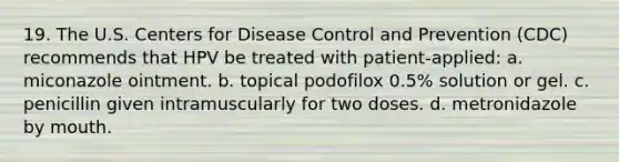 19. The U.S. Centers for Disease Control and Prevention (CDC) recommends that HPV be treated with patient-applied: a. miconazole ointment. b. topical podofilox 0.5% solution or gel. c. penicillin given intramuscularly for two doses. d. metronidazole by mouth.