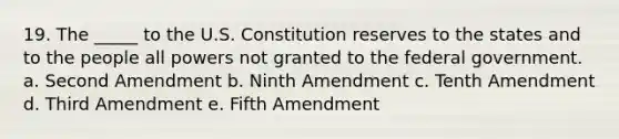 19. The _____ to the U.S. Constitution reserves to the states and to the people all powers not granted to the federal government. a. Second Amendment b. Ninth Amendment c. Tenth Amendment d. Third Amendment e. Fifth Amendment