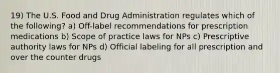 19) The U.S. Food and Drug Administration regulates which of the following? a) Off-label recommendations for prescription medications b) Scope of practice laws for NPs c) Prescriptive authority laws for NPs d) Official labeling for all prescription and over the counter drugs