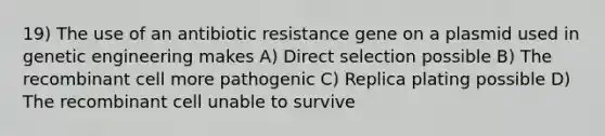 19) The use of an antibiotic resistance gene on a plasmid used in genetic engineering makes A) Direct selection possible B) The recombinant cell more pathogenic C) Replica plating possible D) The recombinant cell unable to survive