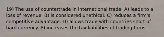 19) The use of countertrade in international trade: A) leads to a loss of revenue. B) is considered unethical. C) reduces a firm's competitive advantage. D) allows trade with countries short of hard currency. E) increases the tax liabilities of trading firms.