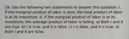 19. Use the following two statements to answer this question: I. If the marginal product of labor is zero, the total product of labor is at its maximum. II. If the marginal product of labor is at its maximum, the average product of labor is falling. a) Both I and II are true. b) I is true, and II is false. c) I is false, and II is true. d) Both I and II are false.