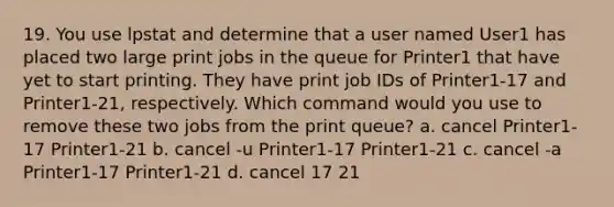 19. You use lpstat and determine that a user named User1 has placed two large print jobs in the queue for Printer1 that have yet to start printing. They have print job IDs of Printer1-17 and Printer1-21, respectively. Which command would you use to remove these two jobs from the print queue? a. cancel Printer1-17 Printer1-21 b. cancel -u Printer1-17 Printer1-21 c. cancel -a Printer1-17 Printer1-21 d. cancel 17 21