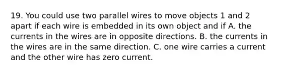 19. You could use two parallel wires to move objects 1 and 2 apart if each wire is embedded in its own object and if A. the currents in the wires are in opposite directions. B. the currents in the wires are in the same direction. C. one wire carries a current and the other wire has zero current.