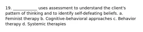 19. ____________ uses assessment to understand the client's pattern of thinking and to identify self-defeating beliefs. a. Feminist therapy b. Cognitive-behavioral approaches c. Behavior therapy d. Systemic therapies