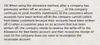 19) When using the allowance method, after a company has previously written off an account, ________. A) the company continues to send monthly statements to the customers whose accounts have been written off B) the company cannot collect from these customers because their accounts have been written off C) when a customer pays on an account that has been written off, the company needs to reverse the write-off to the Allowance for Bad Debts account and then record the receipt of cash D) the company does not need to re-establish the receivable account