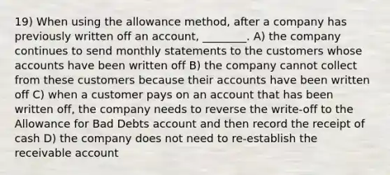 19) When using the allowance method, after a company has previously written off an account, ________. A) the company continues to send monthly statements to the customers whose accounts have been written off B) the company cannot collect from these customers because their accounts have been written off C) when a customer pays on an account that has been written off, the company needs to reverse the write-off to the Allowance for Bad Debts account and then record the receipt of cash D) the company does not need to re-establish the receivable account