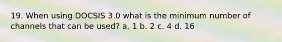 19. When using DOCSIS 3.0 what is the minimum number of channels that can be used? a. 1 b. 2 c. 4 d. 16