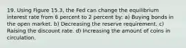 19. Using Figure 15.3, the Fed can change the equilibrium interest rate from 6 percent to 2 percent by: a) Buying bonds in the open market. b) Decreasing the reserve requirement. c) Raising the discount rate. d) Increasing the amount of coins in circulation.