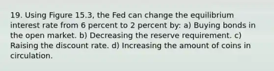 19. Using Figure 15.3, the Fed can change the equilibrium interest rate from 6 percent to 2 percent by: a) Buying bonds in the open market. b) Decreasing the reserve requirement. c) Raising the discount rate. d) Increasing the amount of coins in circulation.