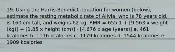 19. Using the Harris-Benedict equation for women (below), estimate the resting metabolic rate of Alivia, who is 78 years old, is 160 cm tall, and weighs 62 kg. RMR = 655.1 + [9.563 x weight (kg)] + [1.85 x height (cm)] - [4.676 x age (years)] a. 461 kcalories b. 1116 kcalories c. 1179 kcalories d. 1544 kcalories e. 1909 kcalories