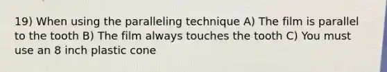 19) When using the paralleling technique A) The film is parallel to the tooth B) The film always touches the tooth C) You must use an 8 inch plastic cone