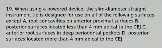 19. When using a powered device, the slim-diameter straight instrument tip is designed for use on all of the following surfaces except A. root concavities on anterior proximal surfaces B. posterior surfaces located less than 4 mm apical to the CEJ C. anterior root surfaces in deep periodontal pockets D. posterior surfaces located more than 4 mm apical to the CEJ