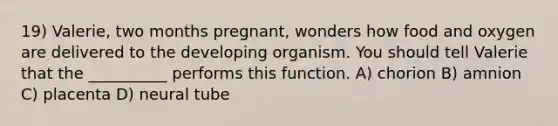 19) Valerie, two months pregnant, wonders how food and oxygen are delivered to the developing organism. You should tell Valerie that the __________ performs this function. A) chorion B) amnion C) placenta D) neural tube