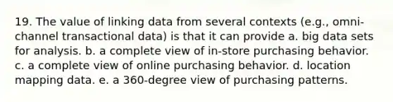 19. The value of linking data from several contexts (e.g., omni-channel transactional data) is that it can provide a. big data sets for analysis. b. a complete view of in-store purchasing behavior. c. a complete view of online purchasing behavior. d. location mapping data. e. a 360-degree view of purchasing patterns.