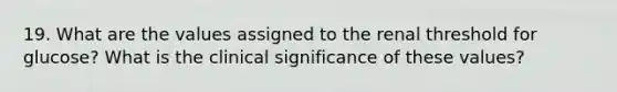 19. What are the values assigned to the renal threshold for glucose? What is the clinical significance of these values?