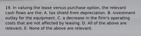 19. In valuing the lease versus purchase option, the relevant cash flows are the: A. tax shield from depreciation. B. investment outlay for the equipment. C. a decrease in the firm's operating costs that are not affected by leasing. D. All of the above are relevant. E. None of the above are relevant.