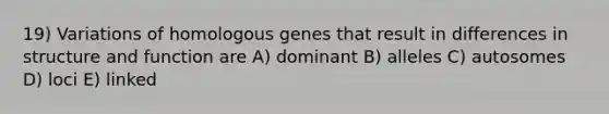 19) Variations of homologous genes that result in differences in structure and function are A) dominant B) alleles C) autosomes D) loci E) linked