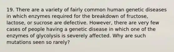 19. There are a variety of fairly common human genetic diseases in which enzymes required for the breakdown of fructose, lactose, or sucrose are defective. However, there are very few cases of people having a genetic disease in which one of the enzymes of glycolysis is severely affected. Why are such mutations seen so rarely?