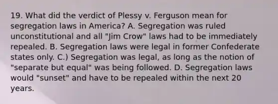 19. What did the verdict of Plessy v. Ferguson mean for segregation laws in America? A. Segregation was ruled unconstitutional and all "Jim Crow" laws had to be immediately repealed. B. Segregation laws were legal in former Confederate states only. C.) Segregation was legal, as long as the notion of "separate but equal" was being followed. D. Segregation laws would "sunset" and have to be repealed within the next 20 years.