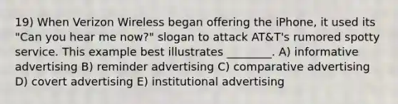 19) When Verizon Wireless began offering the iPhone, it used its "Can you hear me now?" slogan to attack AT&T's rumored spotty service. This example best illustrates ________. A) informative advertising B) reminder advertising C) comparative advertising D) covert advertising E) institutional advertising