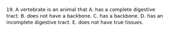 19. A vertebrate is an animal that A. has a complete digestive tract. B. does not have a backbone. C. has a backbone. D. has an incomplete digestive tract. E. does not have true tissues.