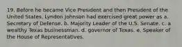 19. Before he became Vice President and then President of the United States, Lyndon Johnson had exercised great power as a. Secretary of Defense. b. Majority Leader of the U.S. Senate. c. a wealthy Texas businessman. d. governor of Texas. e. Speaker of the House of Representatives.