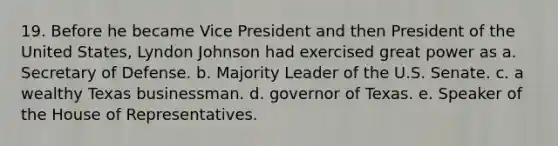 19. Before he became Vice President and then President of the United States, Lyndon Johnson had exercised great power as a. Secretary of Defense. b. Majority Leader of the U.S. Senate. c. a wealthy Texas businessman. d. governor of Texas. e. Speaker of the House of Representatives.