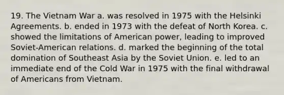 19. The Vietnam War a. was resolved in 1975 with the Helsinki Agreements. b. ended in 1973 with the defeat of North Korea. c. showed the limitations of American power, leading to improved Soviet-American relations. d. marked the beginning of the total domination of Southeast Asia by the Soviet Union. e. led to an immediate end of the Cold War in 1975 with the final withdrawal of Americans from Vietnam.