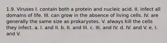 1.9. Viruses I. contain both a protein and nucleic acid. II. infect all domains of life. III. can grow in the absence of living cells. IV. are generally the same size as prokaryotes. V. always kill the cells they infect. a. I. and II. b. II. and III. c. III. and IV. d. IV. and V. e. I. and V.