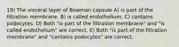 19) The visceral layer of Bowman capsule A) is part of the filtration membrane. B) is called endothelium. C) contains podocytes. D) Both "is part of the filtration membrane" and "is called endothelium" are correct. E) Both "is part of the filtration membrane" and "contains podocytes" are correct.