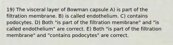 19) The visceral layer of Bowman capsule A) is part of the filtration membrane. B) is called endothelium. C) contains podocytes. D) Both "is part of the filtration membrane" and "is called endothelium" are correct. E) Both "is part of the filtration membrane" and "contains podocytes" are correct.