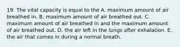 19. The vital capacity is equal to the A. maximum amount of air breathed in. B. maximum amount of air breathed out. C. maximum amount of air breathed in and the maximum amount of air breathed out. D. the air left in the lungs after exhalation. E. the air that comes in during a normal breath.