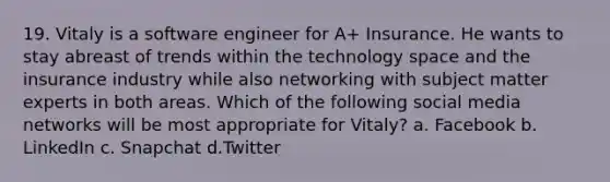 19. Vitaly is a software engineer for A+ Insurance. He wants to stay abreast of trends within the technology space and the insurance industry while also networking with subject matter experts in both areas. Which of the following social media networks will be most appropriate for Vitaly? a. Facebook b. LinkedIn c. Snapchat d.Twitter