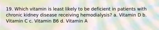 19. Which vitamin is least likely to be deficient in patients with chronic kidney disease receiving hemodialysis? a. Vitamin D b. Vitamin C c. Vitamin B6 d. Vitamin A