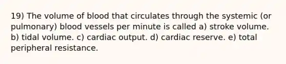 19) The volume of blood that circulates through the systemic (or pulmonary) blood vessels per minute is called a) stroke volume. b) tidal volume. c) cardiac output. d) cardiac reserve. e) total peripheral resistance.