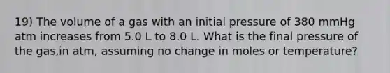 19) The volume of a gas with an initial pressure of 380 mmHg atm increases from 5.0 L to 8.0 L. What is the final pressure of the gas,in atm, assuming no change in moles or temperature?