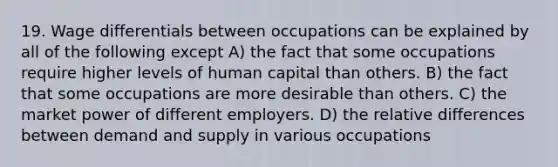 19. Wage differentials between occupations can be explained by all of the following except A) the fact that some occupations require higher levels of human capital than others. B) the fact that some occupations are more desirable than others. C) the market power of different employers. D) the relative differences between demand and supply in various occupations