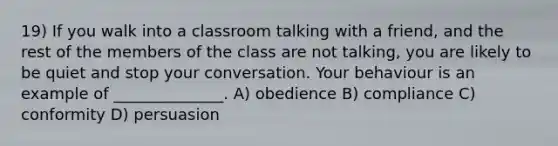 19) If you walk into a classroom talking with a friend, and the rest of the members of the class are not talking, you are likely to be quiet and stop your conversation. Your behaviour is an example of ______________. A) obedience B) compliance C) conformity D) persuasion