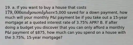 19. a. If you want to buy a house that costs 179,000 and you only have5,000 saved for a down payment, how much will your monthly P&I payment be if you take out a 15-year mortgage at a quoted interest rate of 3.75% APR? B. If after doing a budget you discover that you can only afford a monthly P&I payment of 875, how much can you spend on a house with the 3.75%, 15-year mortgage?