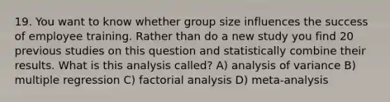 19. You want to know whether group size influences the success of employee training. Rather than do a new study you find 20 previous studies on this question and statistically combine their results. What is this analysis called? A) analysis of variance B) multiple regression C) factorial analysis D) meta-analysis