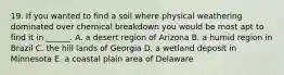 19. If you wanted to find a soil where physical weathering dominated over chemical breakdown you would be most apt to find it in ______. A. a desert region of Arizona B. a humid region in Brazil C. the hill lands of Georgia D. a wetland deposit in Minnesota E. a coastal plain area of Delaware