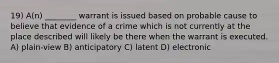 19) A(n) ________ warrant is issued based on probable cause to believe that evidence of a crime which is not currently at the place described will likely be there when the warrant is executed. A) plain-view B) anticipatory C) latent D) electronic