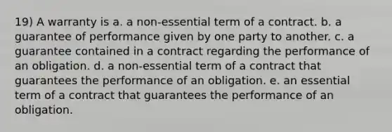 19) A warranty is a. a non-essential term of a contract. b. a guarantee of performance given by one party to another. c. a guarantee contained in a contract regarding the performance of an obligation. d. a non-essential term of a contract that guarantees the performance of an obligation. e. an essential term of a contract that guarantees the performance of an obligation.