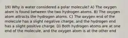 19) Why is water considered a polar molecule? A) The oxygen atom is found between the two hydrogen atoms. B) The oxygen atom attracts the hydrogen atoms. C) The oxygen end of the molecule has a slight negative charge, and the hydrogen end has a slight positive charge. D) Both hydrogen atoms are at one end of the molecule, and the oxygen atom is at the other end